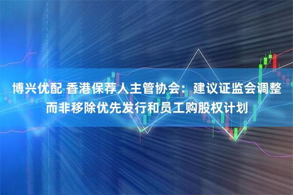 博兴优配 香港保荐人主管协会：建议证监会调整而非移除优先发行和员工购股权计划
