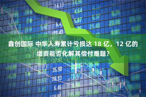 鑫创国际 中华人寿累计亏损达 18 亿，12 亿的增资能否化解其偿付难题？