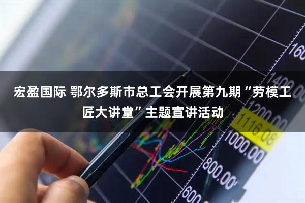 宏盈国际 鄂尔多斯市总工会开展第九期“劳模工匠大讲堂”主题宣讲活动