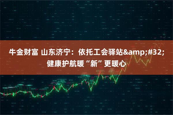 牛金财富 山东济宁：依托工会驿站&#32;健康护航暖“新”更暖心