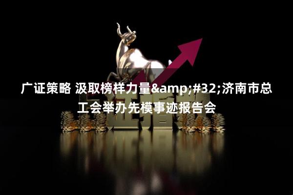 广证策略 汲取榜样力量&#32;济南市总工会举办先模事迹报告会