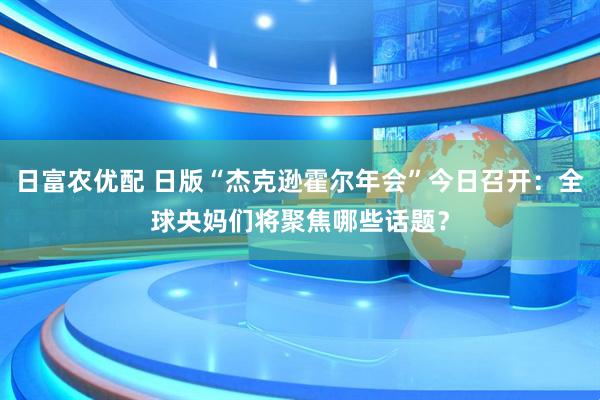 日富农优配 日版“杰克逊霍尔年会”今日召开：全球央妈们将聚焦哪些话题？