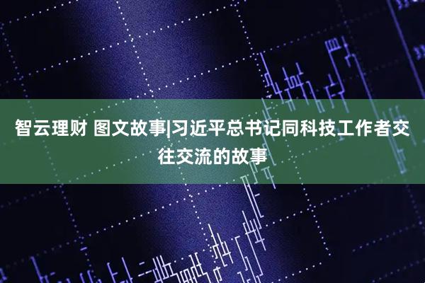 智云理财 图文故事|习近平总书记同科技工作者交往交流的故事
