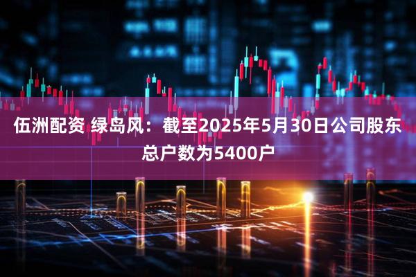伍洲配资 绿岛风：截至2025年5月30日公司股东总户数为5400户