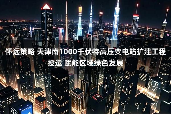 怀远策略 天津南1000千伏特高压变电站扩建工程投运 赋能区域绿色发展