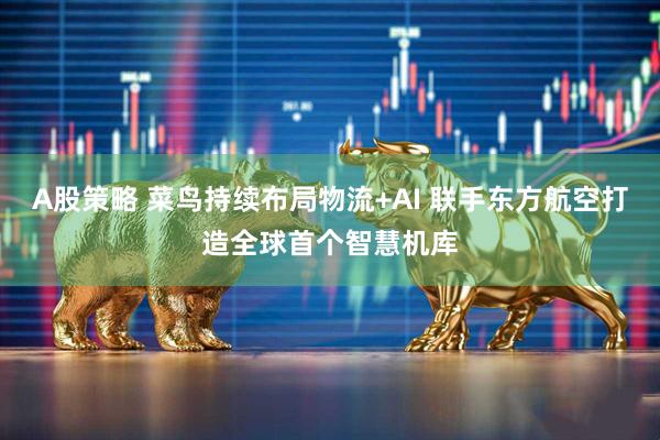 A股策略 菜鸟持续布局物流+AI 联手东方航空打造全球首个智慧机库