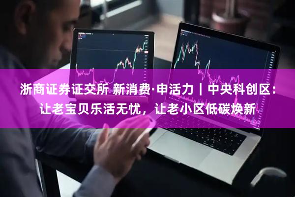 浙商证券证交所 新消费·申活力｜中央科创区：让老宝贝乐活无忧，让老小区低碳焕新