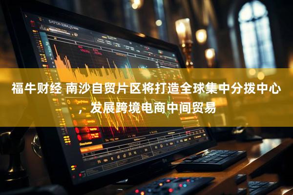 福牛财经 南沙自贸片区将打造全球集中分拨中心，发展跨境电商中间贸易