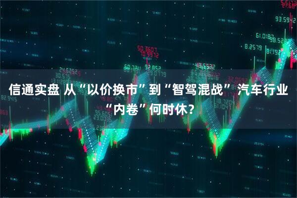 信通实盘 从“以价换市”到“智驾混战” 汽车行业“内卷”何时休？