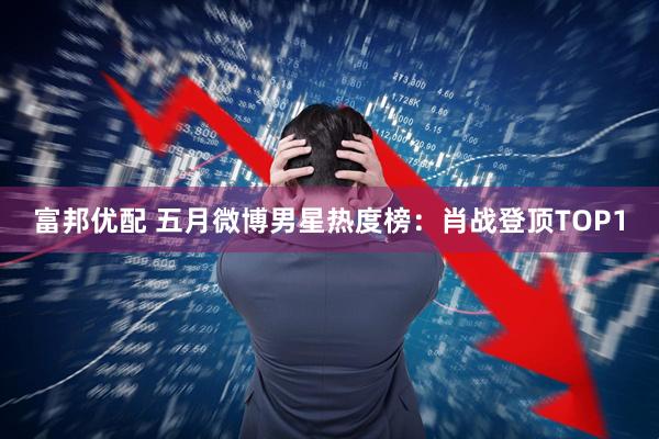 富邦优配 五月微博男星热度榜：肖战登顶TOP1