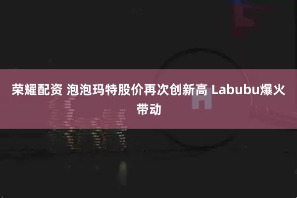 荣耀配资 泡泡玛特股价再次创新高 Labubu爆火带动