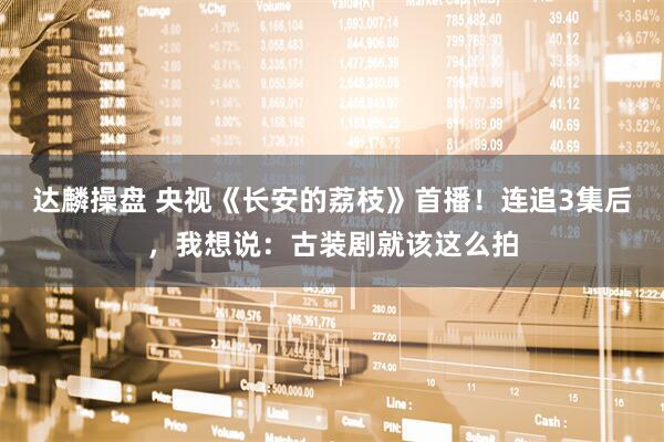 达麟操盘 央视《长安的荔枝》首播！连追3集后，我想说：古装剧就该这么拍