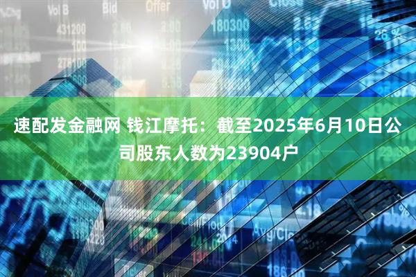 速配发金融网 钱江摩托：截至2025年6月10日公司股东人数为23904户