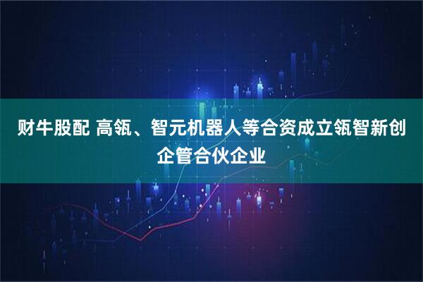 财牛股配 高瓴、智元机器人等合资成立瓴智新创企管合伙企业