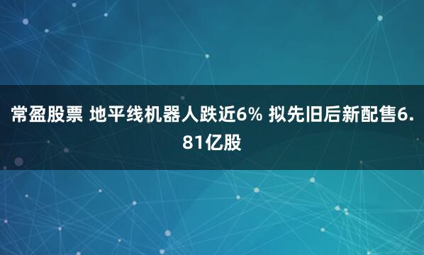 常盈股票 地平线机器人跌近6% 拟先旧后新配售6.81亿股