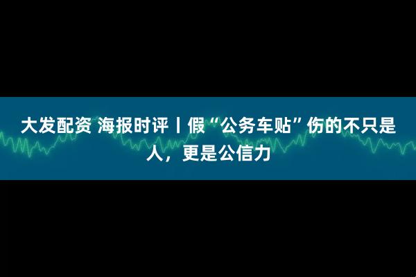 大发配资 海报时评丨假“公务车贴”伤的不只是人，更是公信力