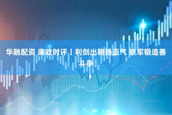 华融配资 廉政时评丨利剑出鞘扬正气 铁军锻造善斗争