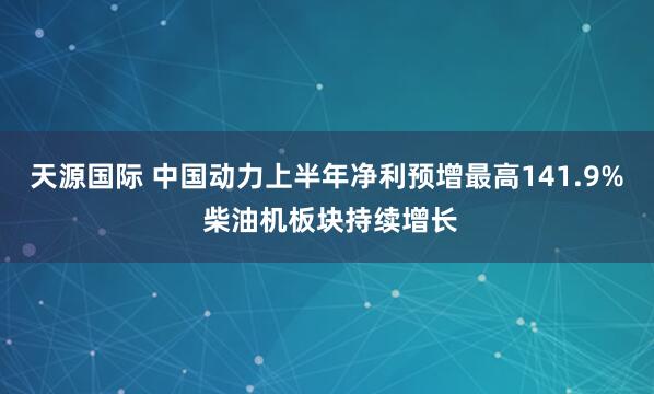 天源国际 中国动力上半年净利预增最高141.9% 柴油机板块持续增长