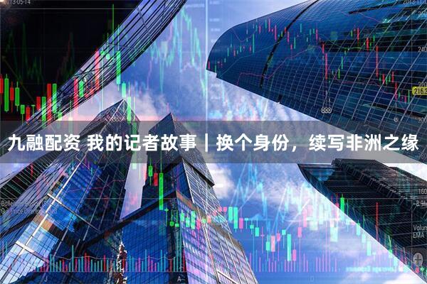 九融配资 我的记者故事｜换个身份，续写非洲之缘