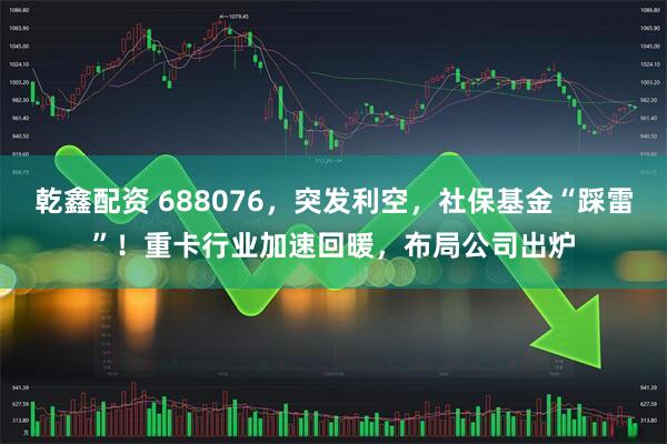乾鑫配资 688076，突发利空，社保基金“踩雷”！重卡行业加速回暖，布局公司出炉