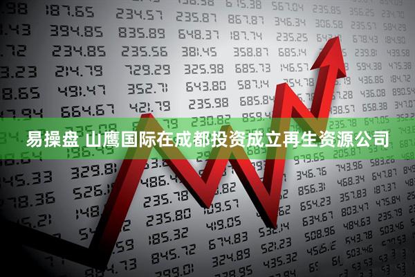 易操盘 山鹰国际在成都投资成立再生资源公司