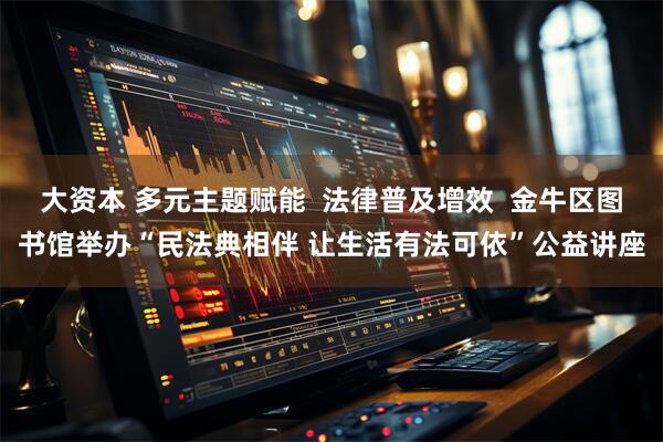 大资本 多元主题赋能  法律普及增效  金牛区图书馆举办“民法典相伴 让生活有法可依”公益讲座