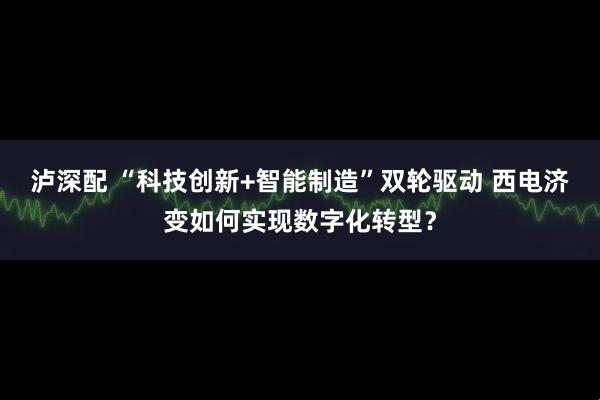 泸深配 “科技创新+智能制造”双轮驱动 西电济变如何实现数字化转型？