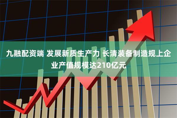 九融配资端 发展新质生产力 长清装备制造规上企业产值规模达210亿元