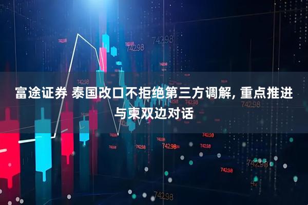 富途证券 泰国改口不拒绝第三方调解, 重点推进与柬双边对话