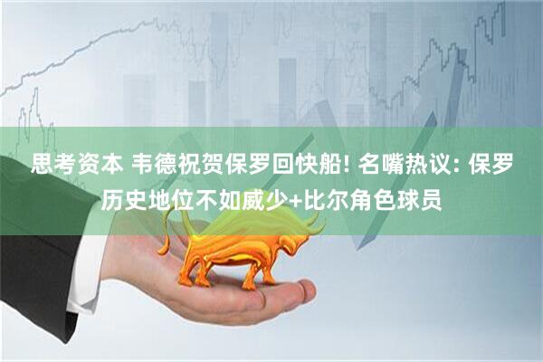 思考资本 韦德祝贺保罗回快船! 名嘴热议: 保罗历史地位不如威少+比尔角色球员