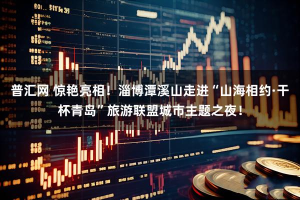 普汇网 惊艳亮相！淄博潭溪山走进“山海相约·干杯青岛”旅游联盟城市主题之夜！