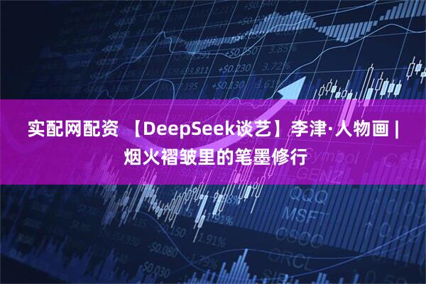 实配网配资 【DeepSeek谈艺】李津·人物画 | 烟火褶皱里的笔墨修行