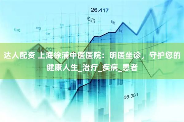 达人配资 上海徐浦中医医院：明医坐诊，守护您的健康人生_治疗_疾病_患者