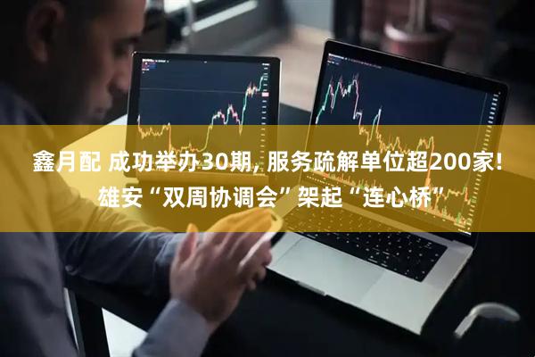 鑫月配 成功举办30期, 服务疏解单位超200家! 雄安“双周协调会”架起“连心桥”