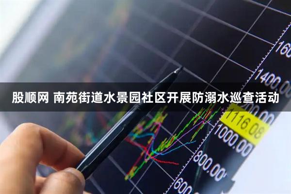 股顺网 南苑街道水景园社区开展防溺水巡查活动