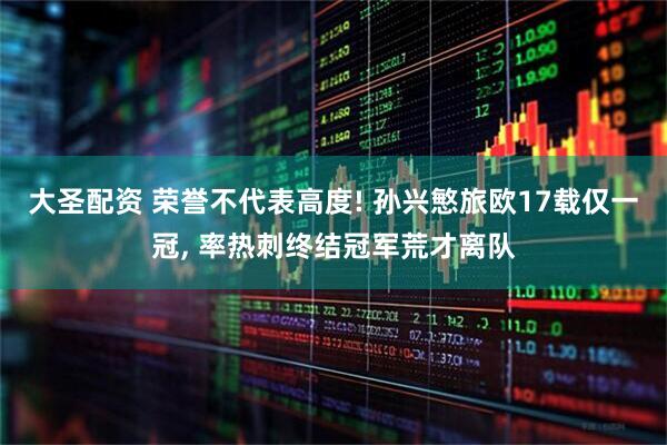 大圣配资 荣誉不代表高度! 孙兴慜旅欧17载仅一冠, 率热刺终结冠军荒才离队