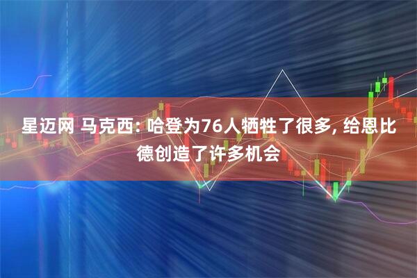 星迈网 马克西: 哈登为76人牺牲了很多, 给恩比德创造了许多机会
