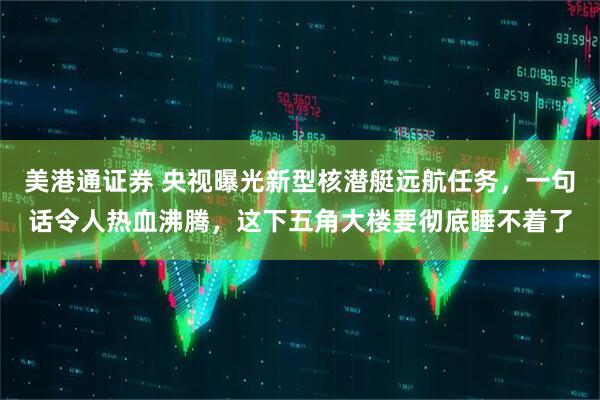 美港通证券 央视曝光新型核潜艇远航任务，一句话令人热血沸腾，这下五角大楼要彻底睡不着了
