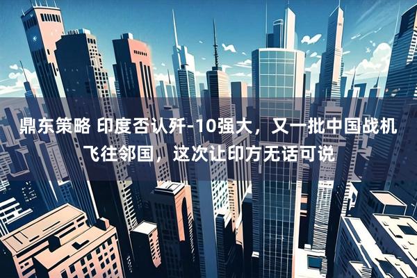 鼎东策略 印度否认歼-10强大，又一批中国战机飞往邻国，这次让印方无话可说
