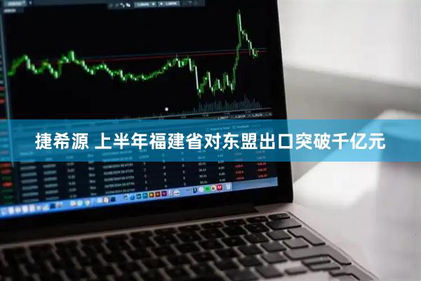 捷希源 上半年福建省对东盟出口突破千亿元
