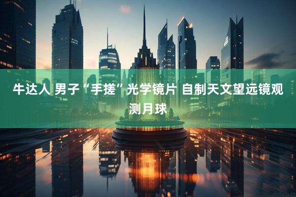牛达人 男子“手搓”光学镜片 自制天文望远镜观测月球