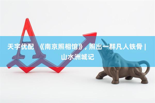 天宇优配  《南京照相馆》, 照出一群凡人铁骨 | 山水洲城记