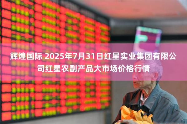 辉煌国际 2025年7月31日红星实业集团有限公司红星农副产品大市场价格行情