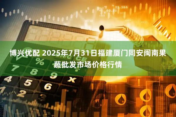 博兴优配 2025年7月31日福建厦门同安闽南果蔬批发市场价格行情