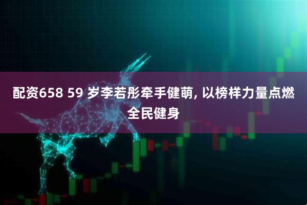 配资658 59 岁李若彤牵手健萌, 以榜样力量点燃全民健身