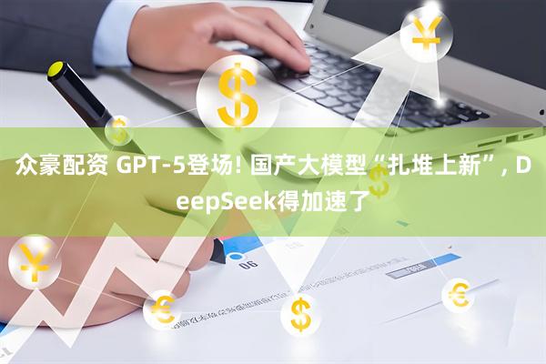 众豪配资 GPT-5登场! 国产大模型“扎堆上新”, DeepSeek得加速了