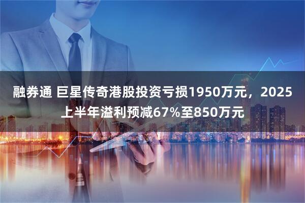 融券通 巨星传奇港股投资亏损1950万元，2025上半年溢利预减67%至850万元