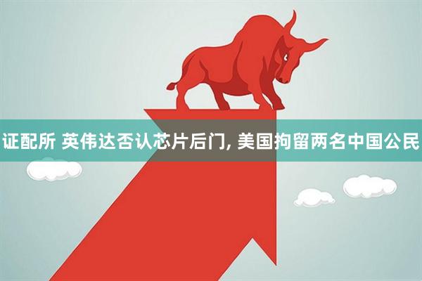 证配所 英伟达否认芯片后门, 美国拘留两名中国公民