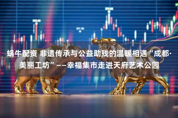 蜗牛配资 非遗传承与公益助残的温暖相遇“成都·美丽工坊”——幸福集市走进天府艺术公园