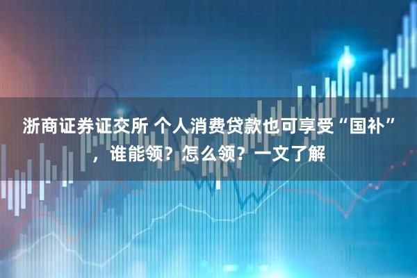 浙商证券证交所 个人消费贷款也可享受“国补”，谁能领？怎么领？一文了解